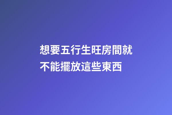 想要五行生旺房間就不能擺放這些東西