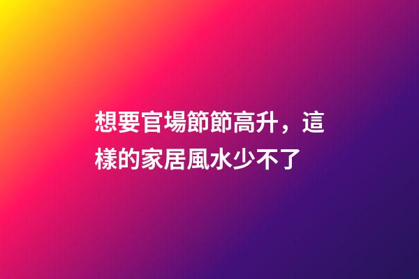 想要官場節節高升，這樣的家居風水少不了