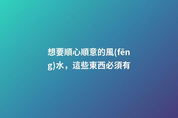 想要順心順意的風(fēng)水，這些東西必須有
