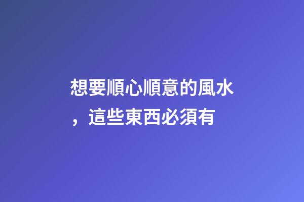 想要順心順意的風水，這些東西必須有