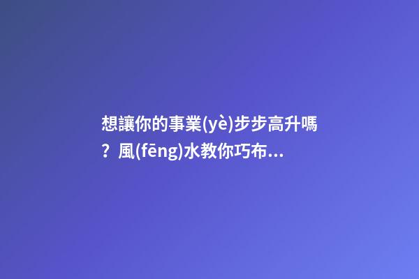 想讓你的事業(yè)步步高升嗎？風(fēng)水教你巧布置家居