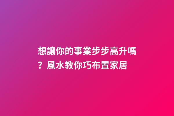 想讓你的事業步步高升嗎？風水教你巧布置家居
