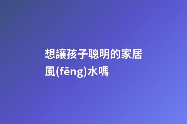 想讓孩子聰明的家居風(fēng)水嗎
