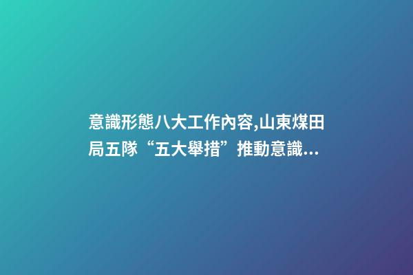 意識形態八大工作內容,山東煤田局五隊“五大舉措”推動意識形態和新聞宣傳工作落實落細-第1張-觀點-玄機派