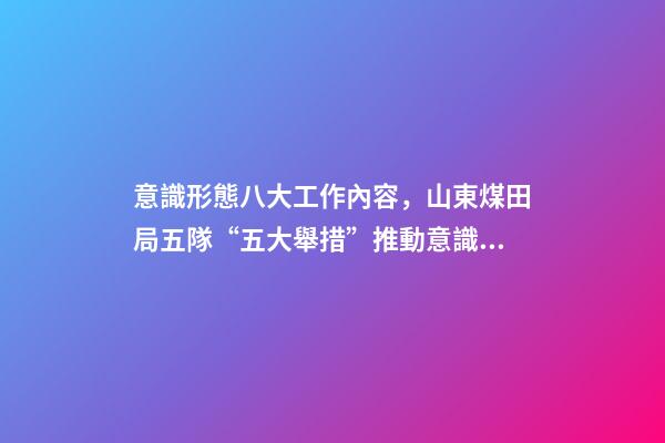 意識形態八大工作內容，山東煤田局五隊“五大舉措”推動意識形態和新聞宣傳工作落實落細-第1張-觀點-玄機派