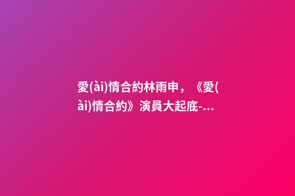 愛(ài)情合約林雨申，《愛(ài)情合約》演員大起底--林申-第1張-觀點(diǎn)-玄機(jī)派