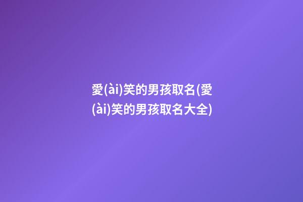 愛(ài)笑的男孩取名(愛(ài)笑的男孩取名大全)