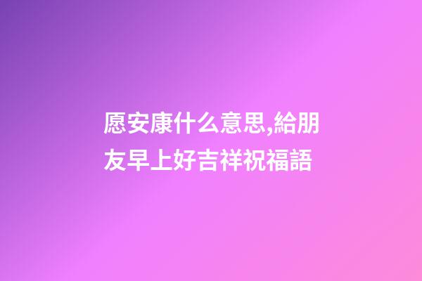 愿安康什么意思,給朋友早上好吉祥祝福語-第1張-觀點-玄機派