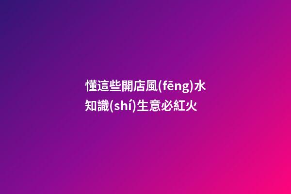懂這些開店風(fēng)水知識(shí)生意必紅火