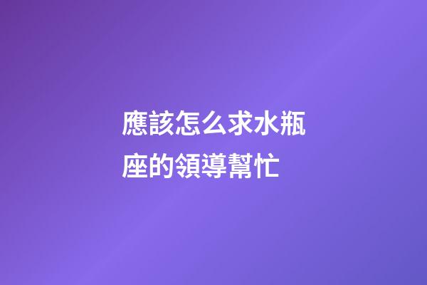 應該怎么求水瓶座的領導幫忙-第1張-星座運勢-玄機派