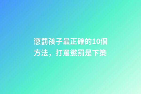 懲罰孩子最正確的10個方法，打罵懲罰是下策-第1張-觀點-玄機派
