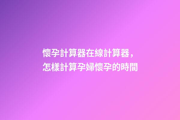 懷孕計算器在線計算器，怎樣計算孕婦懷孕的時間-第1張-觀點-玄機派