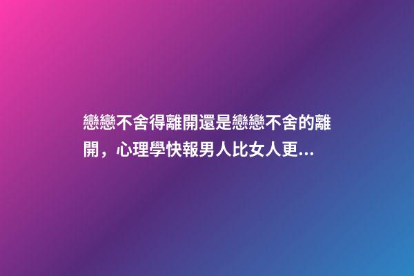 戀戀不舍得離開還是戀戀不舍的離開，心理學快報男人比女人更容易對前任戀戀不舍-第1張-觀點-玄機派