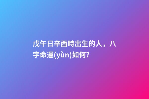 戊午日辛酉時出生的人，八字命運(yùn)如何？