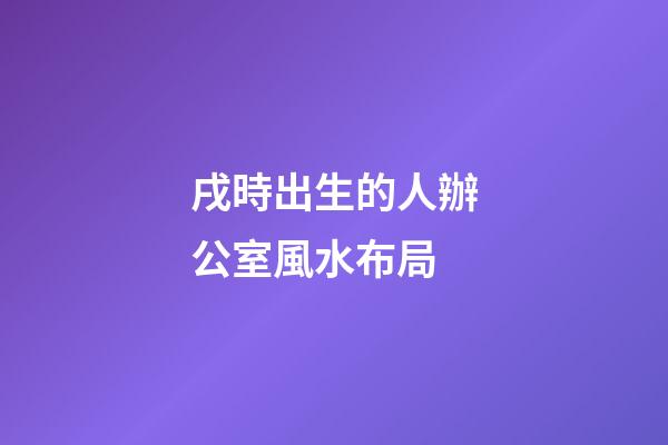 戌時出生的人辦公室風水布局