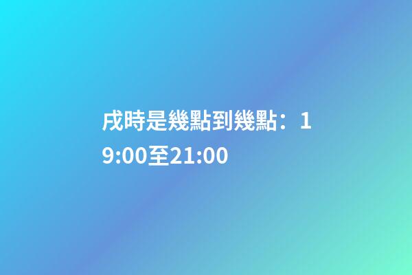戌時是幾點到幾點：19:00至21:00