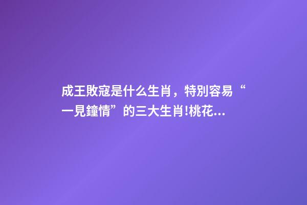 成王敗寇是什么生肖，特別容易“一見鐘情”的三大生肖!桃花運爆棚!