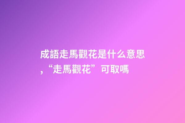 成語走馬觀花是什么意思,“走馬觀花”可取嗎-第1張-觀點-玄機派