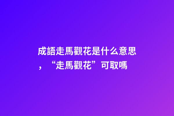 成語走馬觀花是什么意思，“走馬觀花”可取嗎-第1張-觀點-玄機派