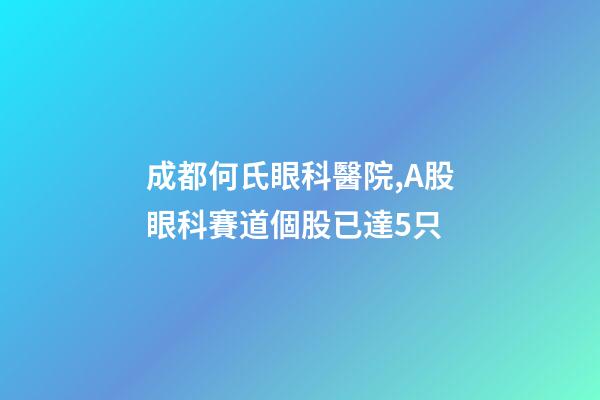 成都何氏眼科醫院,A股眼科賽道個股已達5只-第1張-觀點-玄機派