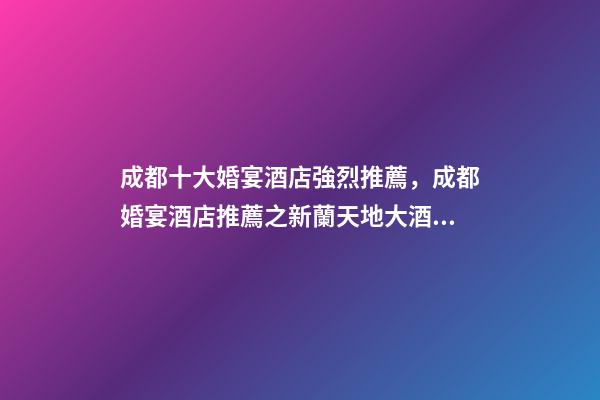 成都十大婚宴酒店強烈推薦，成都婚宴酒店推薦之新蘭天地大酒店-第1張-觀點-玄機派