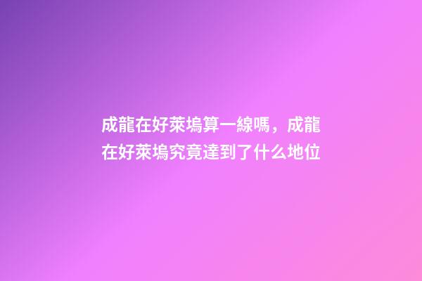 成龍在好萊塢算一線嗎，成龍在好萊塢究竟達到了什么地位