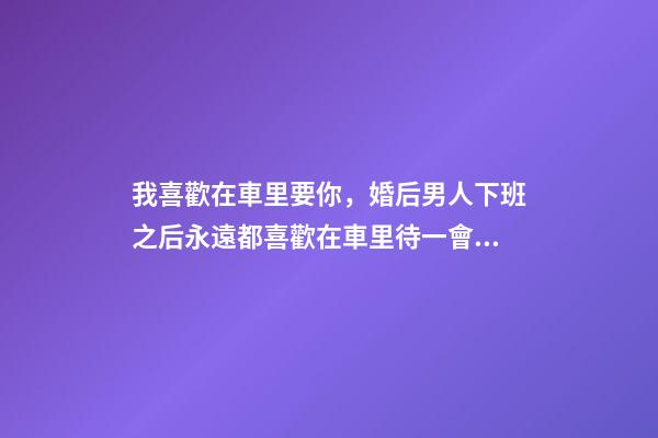我喜歡在車里要你，婚后男人下班之后永遠都喜歡在車里待一會兒-第1張-觀點-玄機派