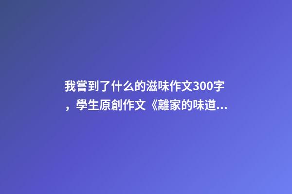 我嘗到了什么的滋味作文300字，學生原創作文《離家的味道》-第1張-觀點-玄機派