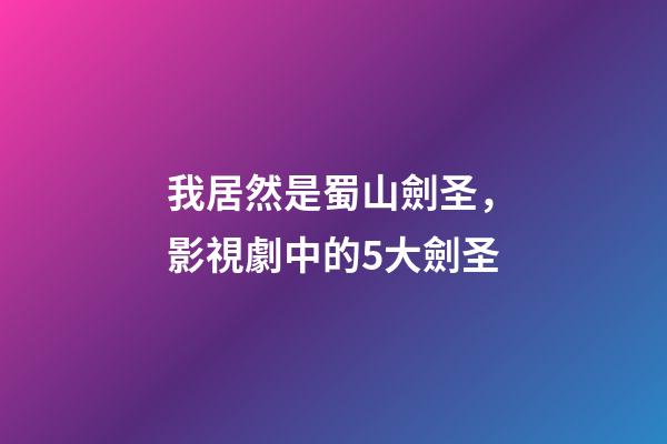 我居然是蜀山劍圣，影視劇中的5大劍圣-第1張-觀點-玄機派