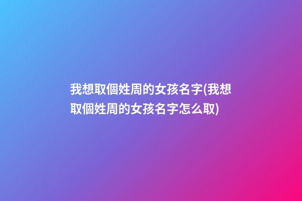 我想取個姓周的女孩名字(我想取個姓周的女孩名字怎么取)