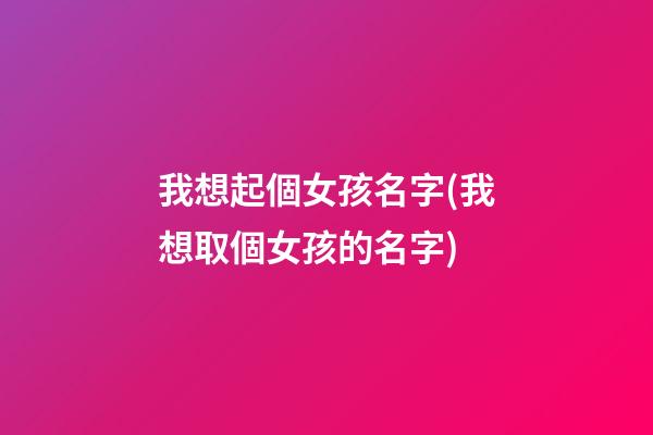 我想起個女孩名字(我想取個女孩的名字)