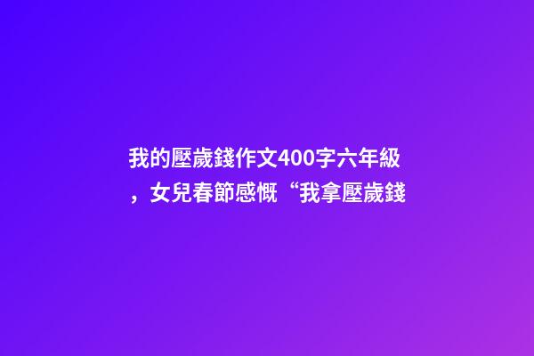 我的壓歲錢作文400字六年級，女兒春節感慨“我拿壓歲錢-第1張-觀點-玄機派