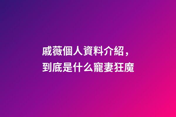 戚薇個人資料介紹，到底是什么寵妻狂魔-第1張-觀點-玄機派