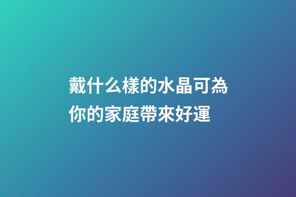 戴什么樣的水晶可為你的家庭帶來好運