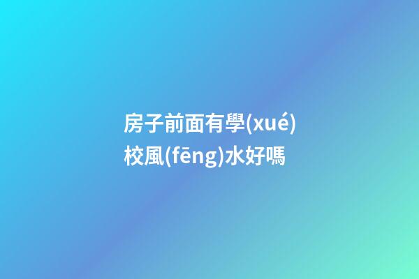 房子前面有學(xué)校風(fēng)水好嗎