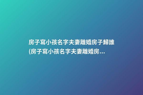 房子寫小孩名字夫妻離婚房子歸誰(房子寫小孩名字夫妻離婚房子歸誰房子還沒有辦房產證)