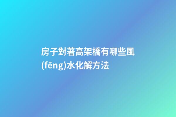 房子對著高架橋有哪些風(fēng)水化解方法