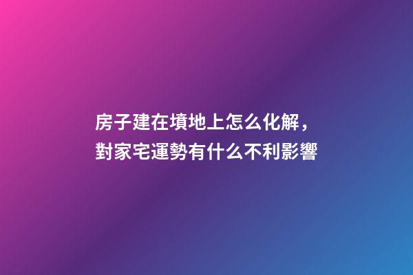 房子建在墳地上怎么化解，對家宅運勢有什么不利影響