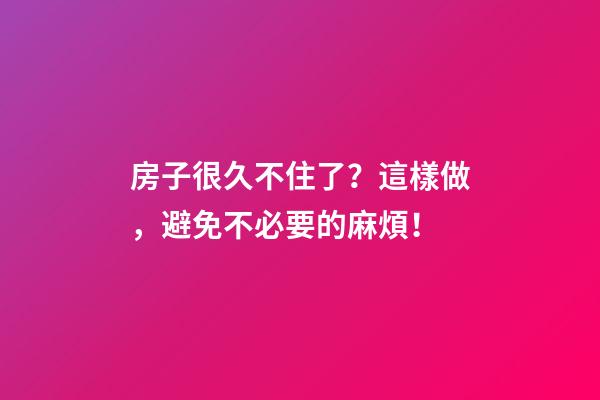 房子很久不住了？這樣做，避免不必要的麻煩！