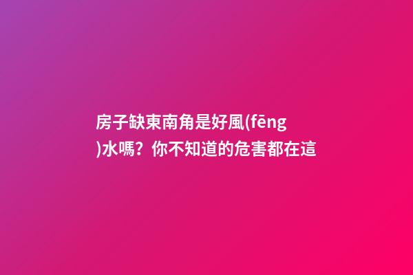 房子缺東南角是好風(fēng)水嗎？你不知道的危害都在這