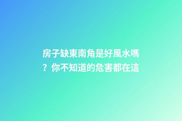 房子缺東南角是好風水嗎？你不知道的危害都在這