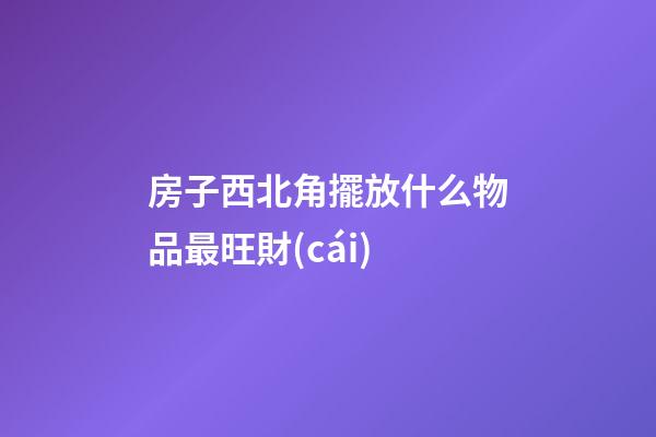 房子西北角擺放什么物品最旺財(cái)