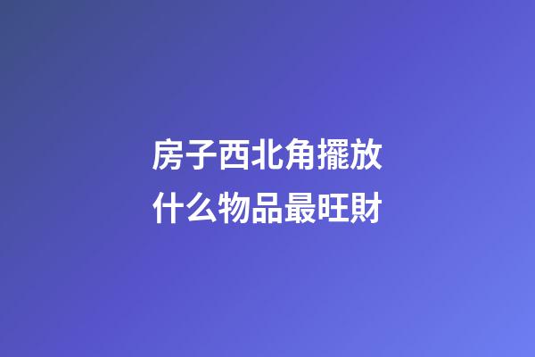 房子西北角擺放什么物品最旺財