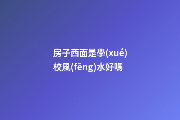 房子西面是學(xué)校風(fēng)水好嗎