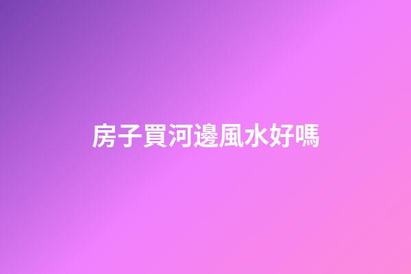 房子買河邊風水好嗎
