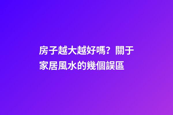 房子越大越好嗎？關于家居風水的幾個誤區
