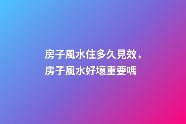 房子風水住多久見效，房子風水好壞重要嗎