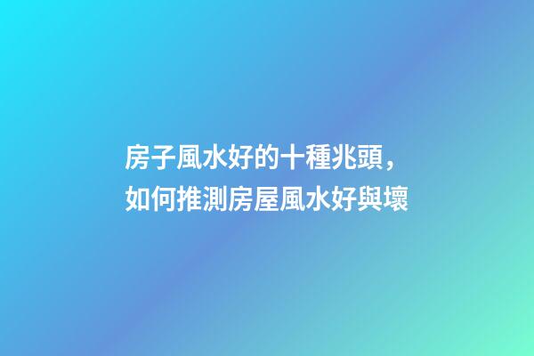 房子風水好的十種兆頭，如何推測房屋風水好與壞