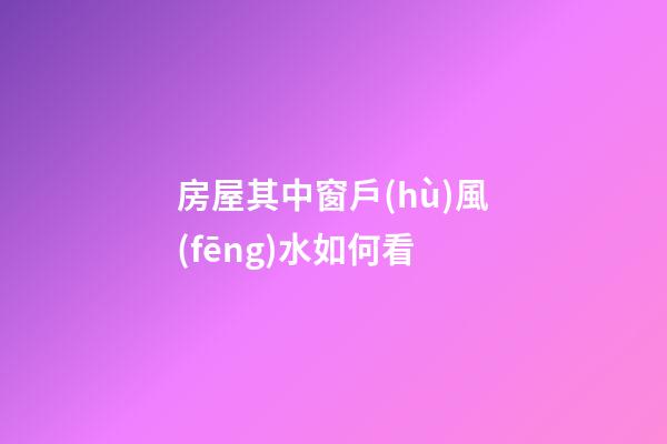 房屋其中窗戶(hù)風(fēng)水如何看