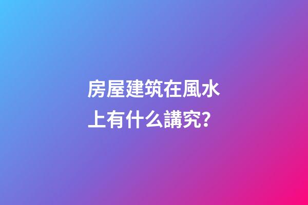 房屋建筑在風水上有什么講究？